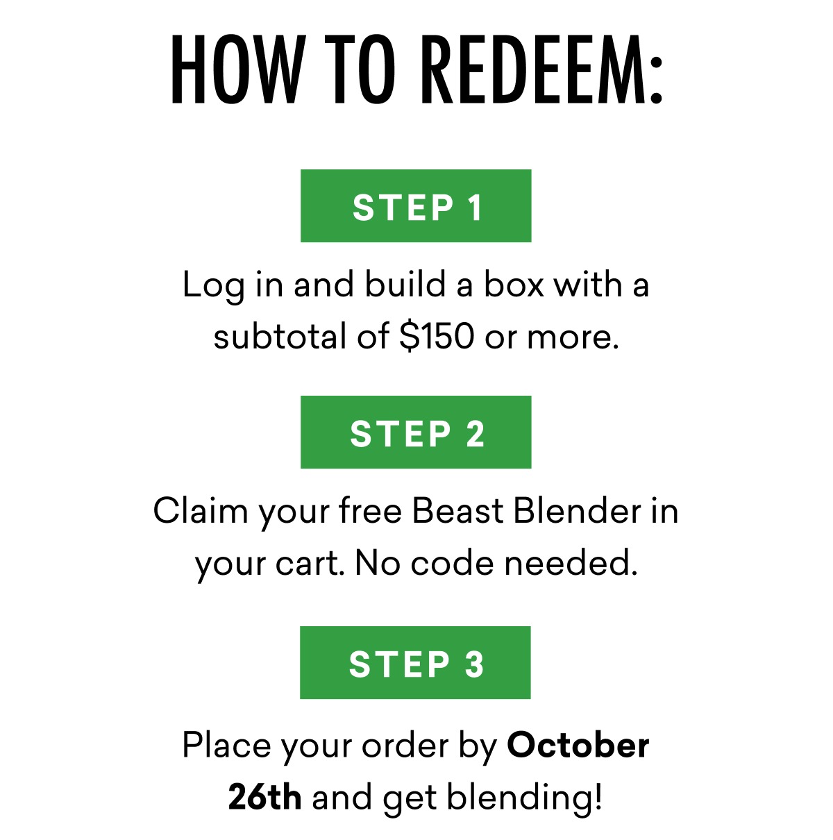 How to redeem the offer: Step 1: Build a box with a subtotal of $150 or more by October 26th. Step 2: Claim your free Beast Blender in your cart. No code needed. Step 3: Place your order and get blending!