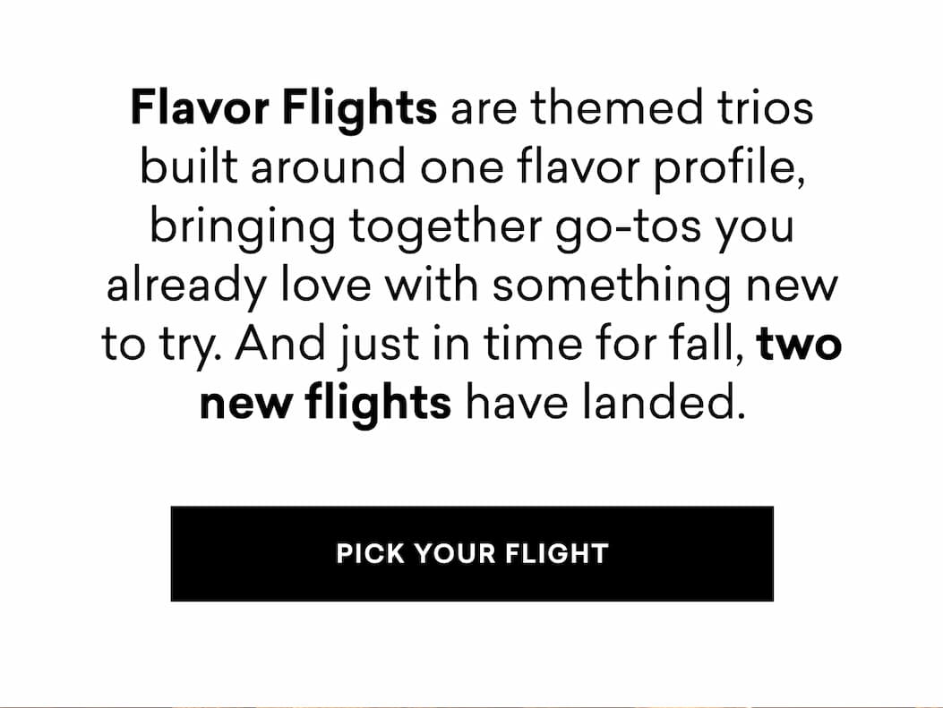 Flavor Flights are themed trios built around one flavor profile, bringing together go-tos you already love with something new to try. And just in time for fall, two new flights have landed.