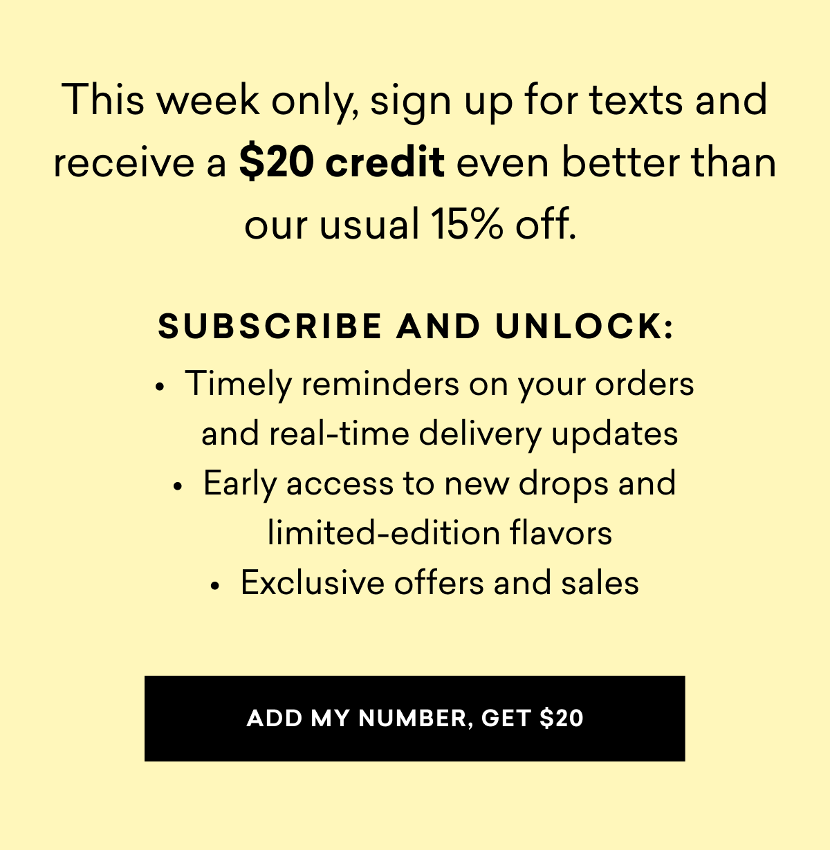 This week only, sign up for SMS and receive a $20 credit even better than our usual 15% off.   Subscribe and unlock: Timely reminders on your orders and real-time delivery updates Early access to new drops and limited-edition flavors Exclusive offers and sales | ADD MY NUMBER, GET $20