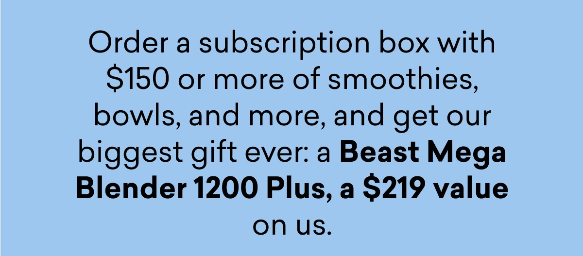 Order a subscription box with $150 or more of smoothies, bowls, and more, and get our biggest gift ever: a Beast Mega Blender 1200 Plus, a $219 value on us.