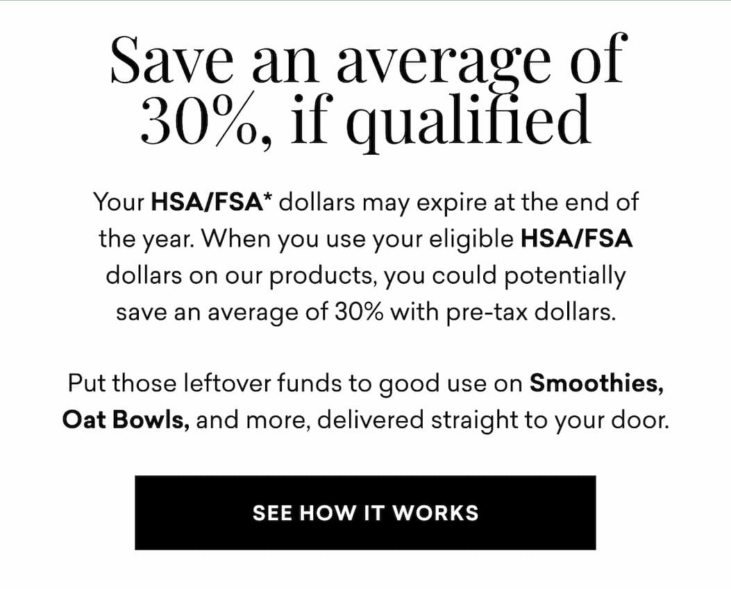 Your HSA/FSA* dollars may expire at the end of the year. When you use your eligible HSA/FSA dollars on our products, you could potentially save an average of 30% with pre-tax dollars. Put those leftover funds to good use on Smoothies, Oat Bowls, and more, delivered straight to your door.