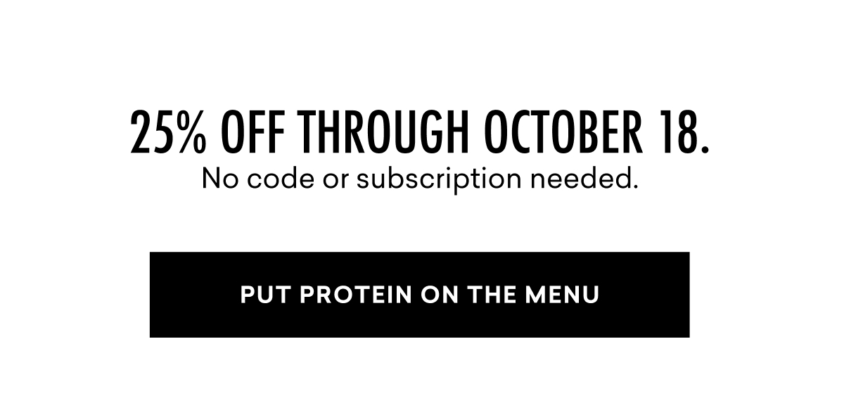 25% off through October 18. No code or subscription needed. | PUT PROTEIN ON THE MENU