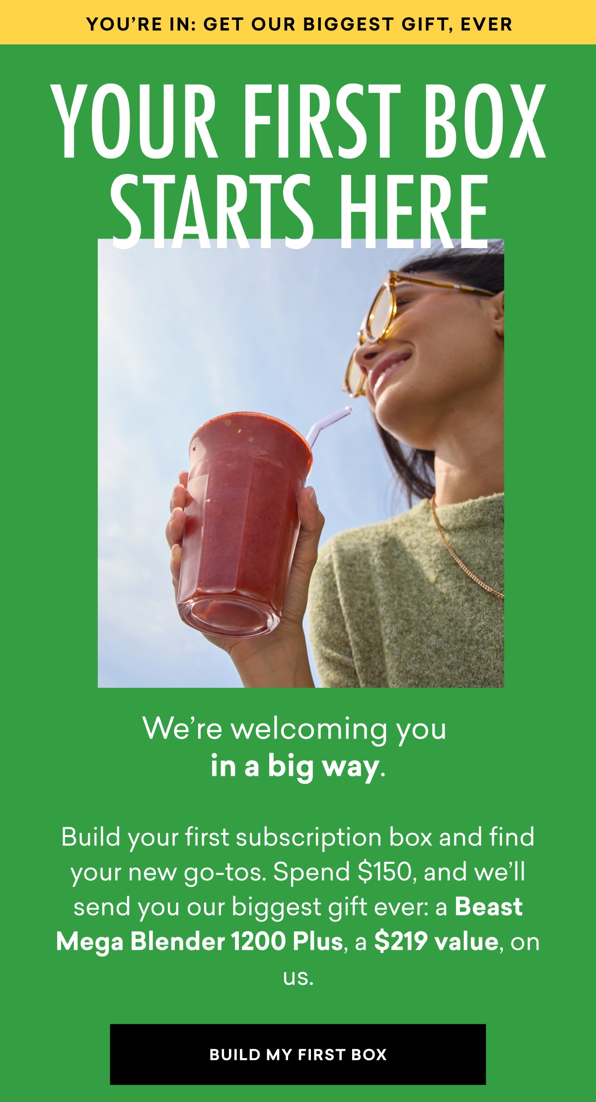 We’re welcoming you in a big way. Build your first subscription box and find your new go-tos. Spend $150, and we’ll send you our biggest gift ever: a Beast Mega Blender 1200 Plus, a $219 value, on us.