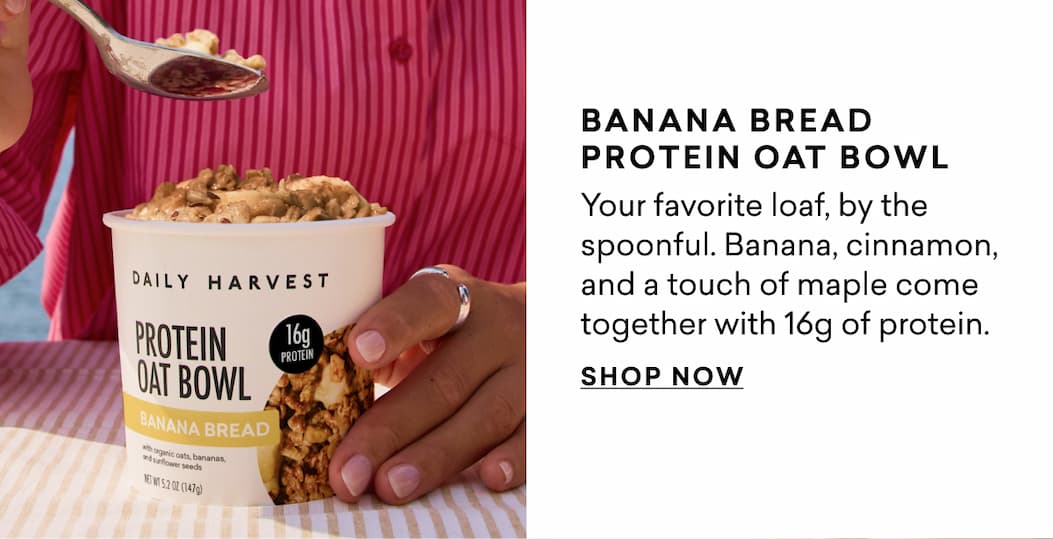 BANANA BREAD PROTEIN OAT BOWL  Your favorite loaf, by the spoonful. Banana, cinnamon, and a touch of maple come together with 16g of protein.  SHOP NOW