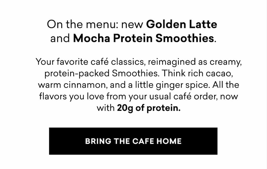 On the menu: new Golden Latte and Mocha Protein Smoothies. Your favorite café classics, reimagined as creamy, protein-packed Smoothies. Think rich cacao, warm cinnamon, and a little ginger spice. All the flavors you love from your usual café order, now with 20g of protein.
