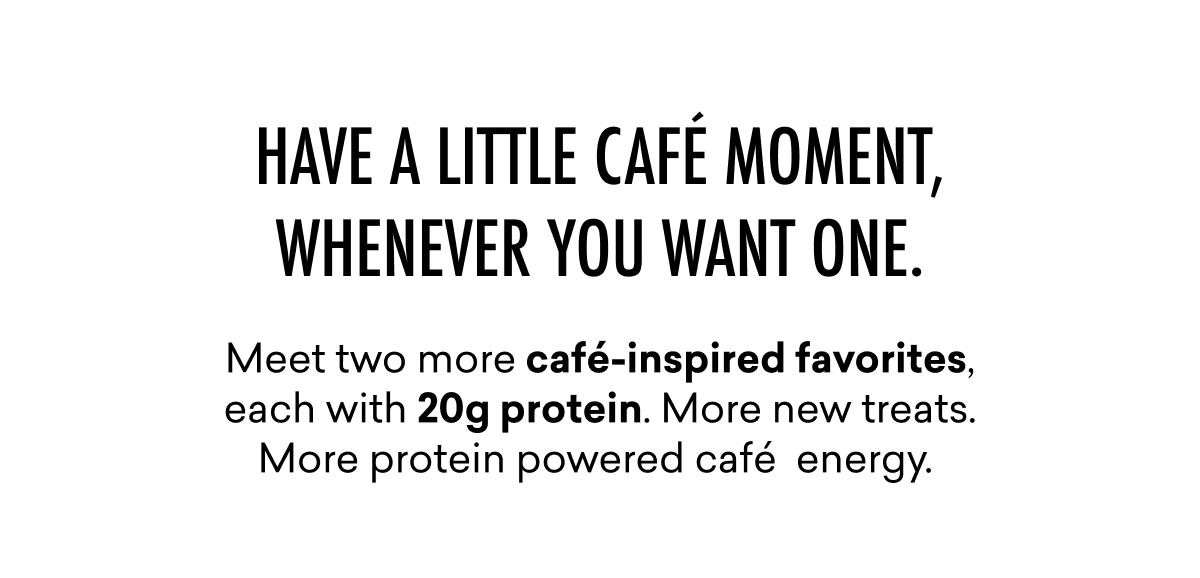 Meet two more café-inspired favorites, each with 20g protein. More new treats. More protein powered café energy.