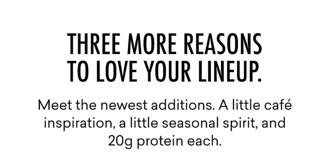 Meet the newest additions. A little café inspiration, a little seasonal spirit, and 20g protein each.