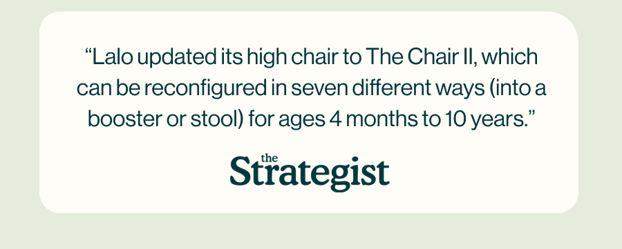 “Lalo updated its high chair to The Chair II, which can be reconfigured in seven different ways (into a booster or stool) for ages 4 months to 10 years.”