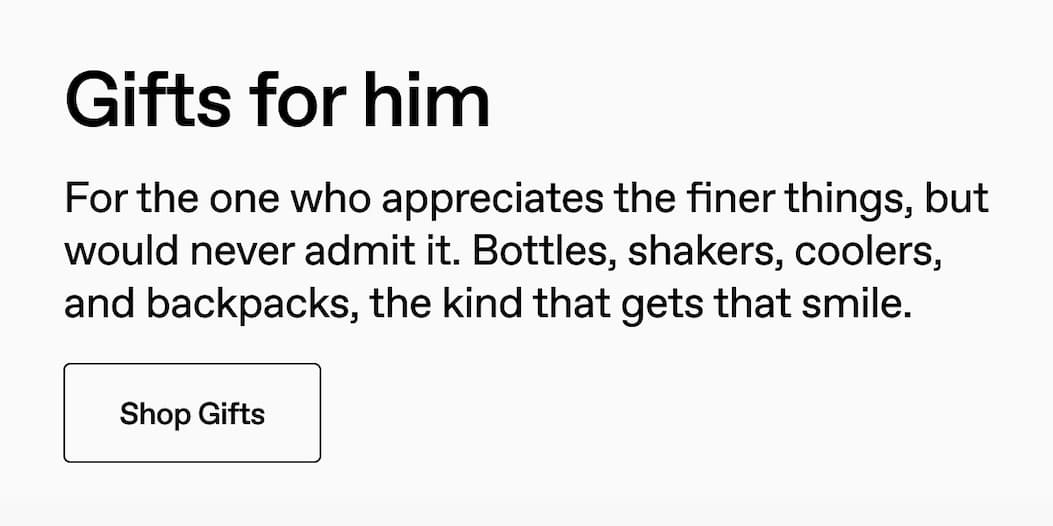 Gifts for him. For the one who appreciates the finer things, but would never admit it. Bottles, shakers, coolers, and backpacks, the kind that gets that smile. Shop Gifts