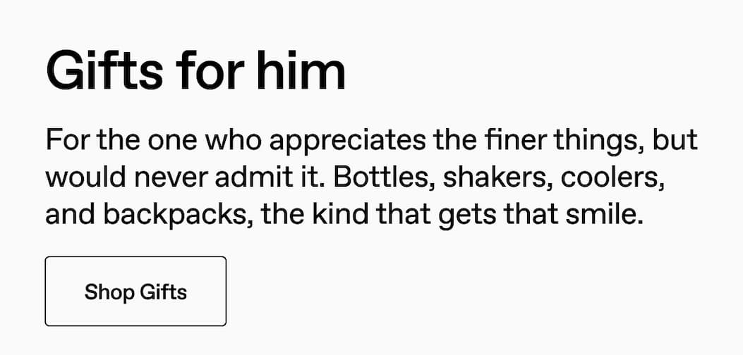 Gifts for him. For the one who appreciates the finer things, but would never admit it. Bottles, shakers, coolers, and backpacks, the kind that gets that smile. Shop Gifts