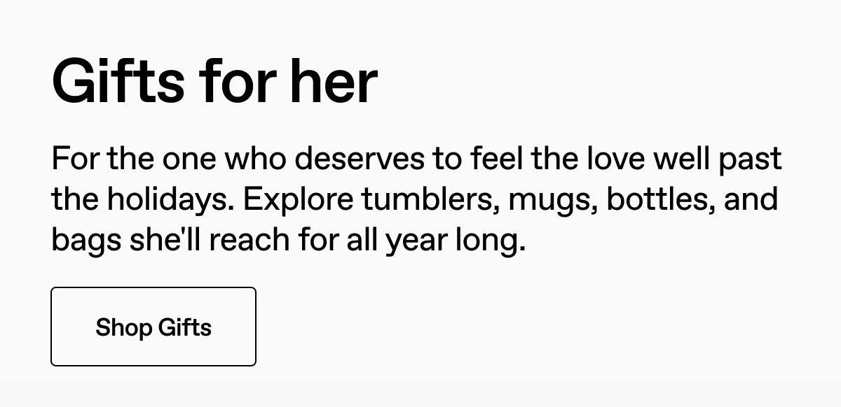 Gifts for her. For the one who deserves to feel the love well past the holidays. Explore tumblers, mugs, bottles, and bags she'll reach for all year long. Shop Gifts.