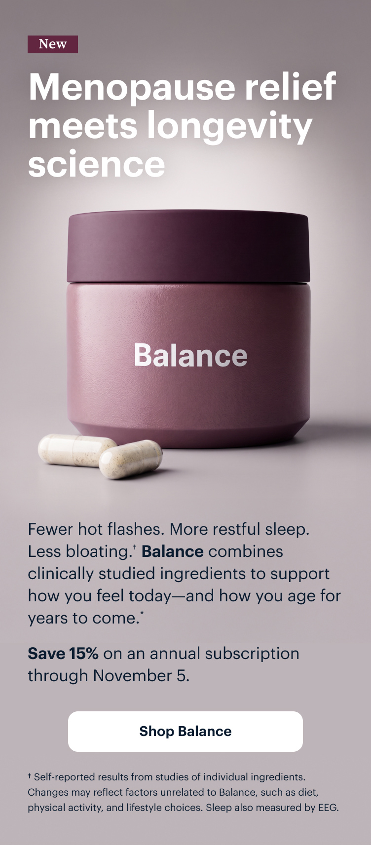 New | Menopause relief meets longevity science | Fewer hot flashes. Better sleep. Less bloating. Balance combines clinically studied ingredients to support how you feel today—and how you age for years to come.* | Save 15% on an annual subscription through November 5. | Shop Balance