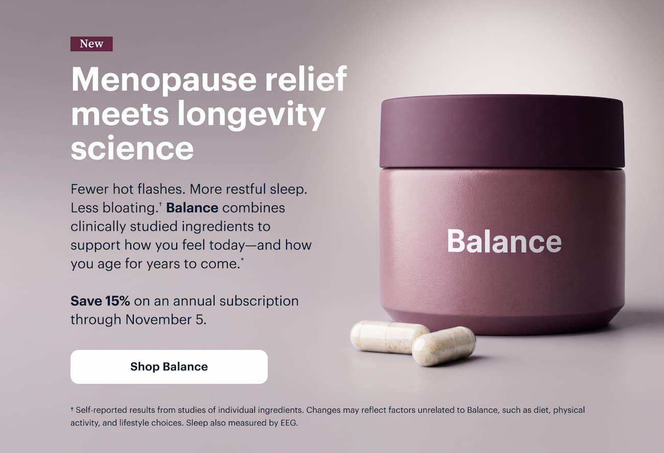 New | Menopause relief meets longevity science | Fewer hot flashes. More restful sleep. Less bloating.† Balance combines clinically studied ingredients to support how you feel today—and how you age for years to come.* | Save 15% on an annual subscription through November 5. | Shop Balance | † Self-reported results from studies of individual ingredients. Changes may reflect factors unrelated to Balance, such as diet, physical activity, and lifestyle choices. Sleep also measured by EEG.