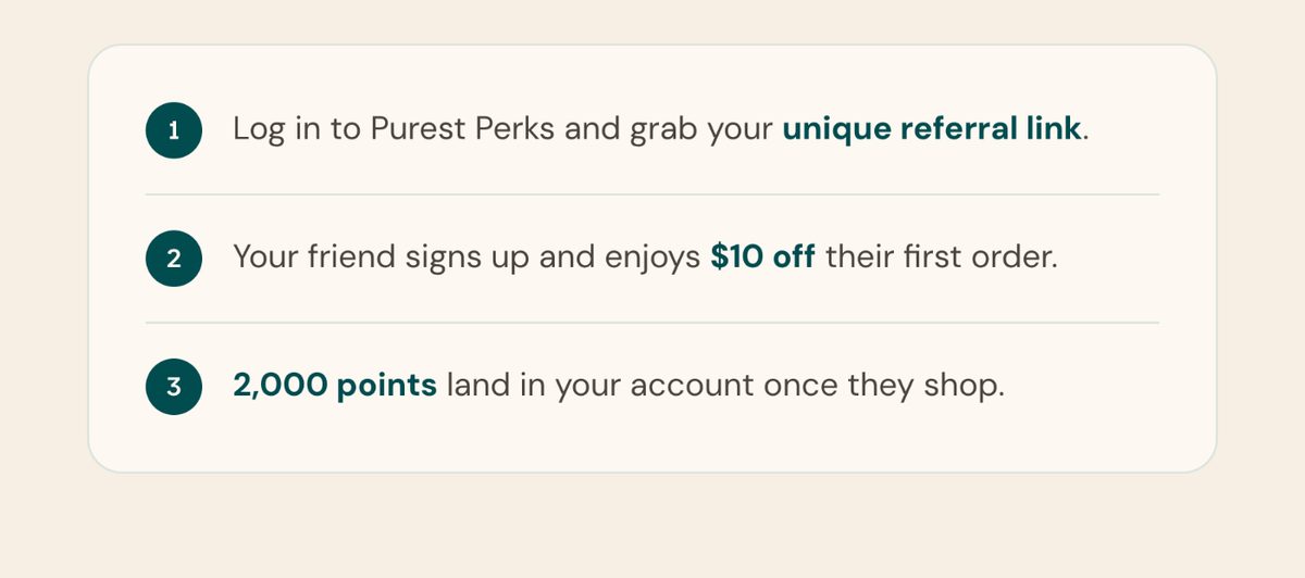 How it works. 1: Log in to Purest Perks and grab your unique referral link. 2: Your friend signs up and enjoys $10 off their first order. 3: 2,000 points land in your account once they shop.