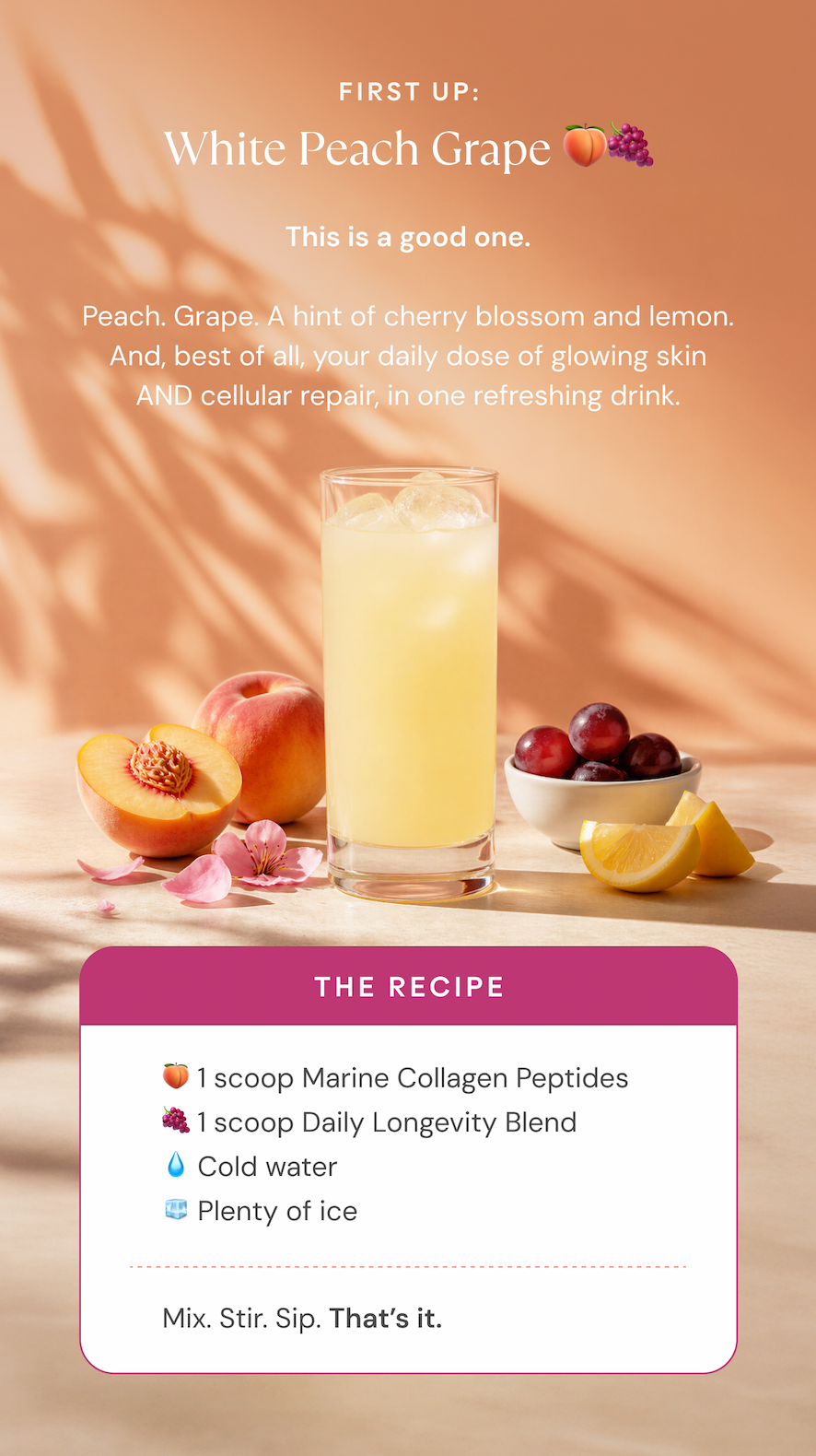 First up: White Peach Grape. The recipe: 1 scoop Marine Collagen Peptides, 1 scoop Daily Longevity Blend, cold water and plenty of ice. Mix, stir, sip.
