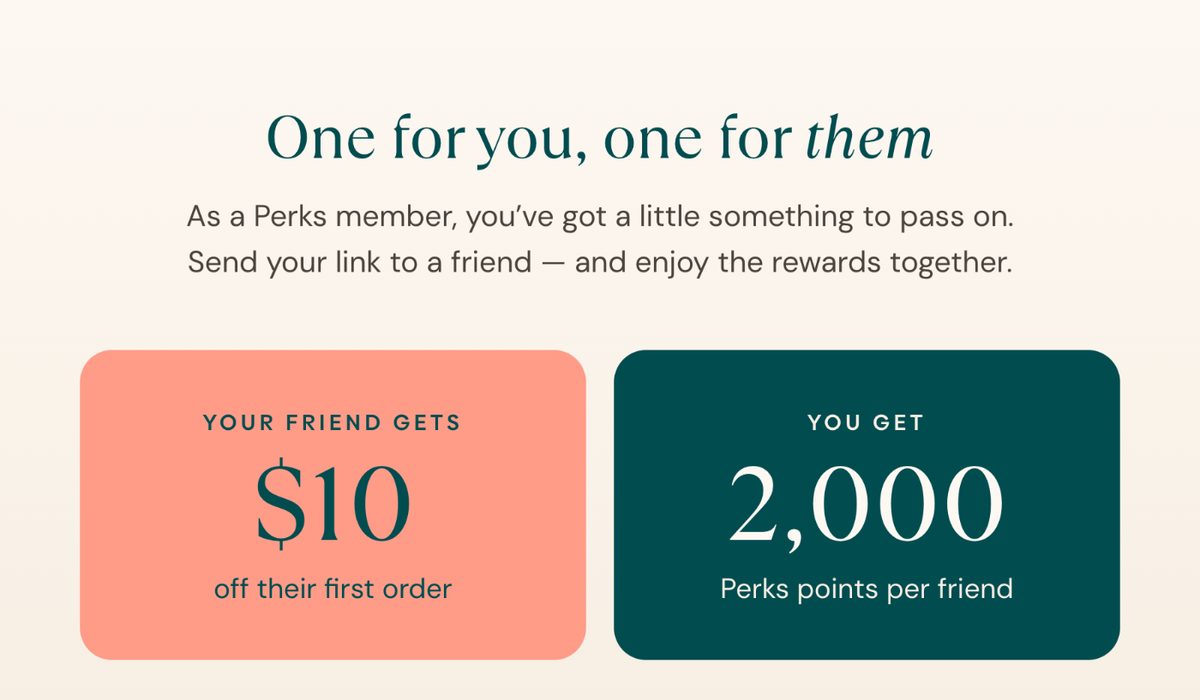 One for you, one for them. Your friend gets $10 off their first order. You get 2,000 Perks points per friend.