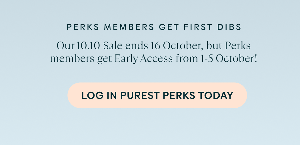Perks members get first dibs. Our 10.10 Sale ends 16 October, but Perks members get Early Access from 1-5 October. Log in to Purest Perks today