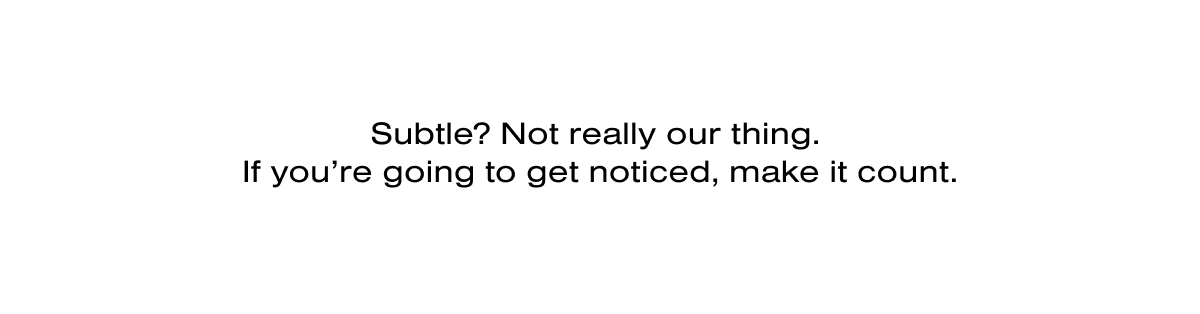 Subtle? Not really our thing.  If you’re going to get noticed, make it count.