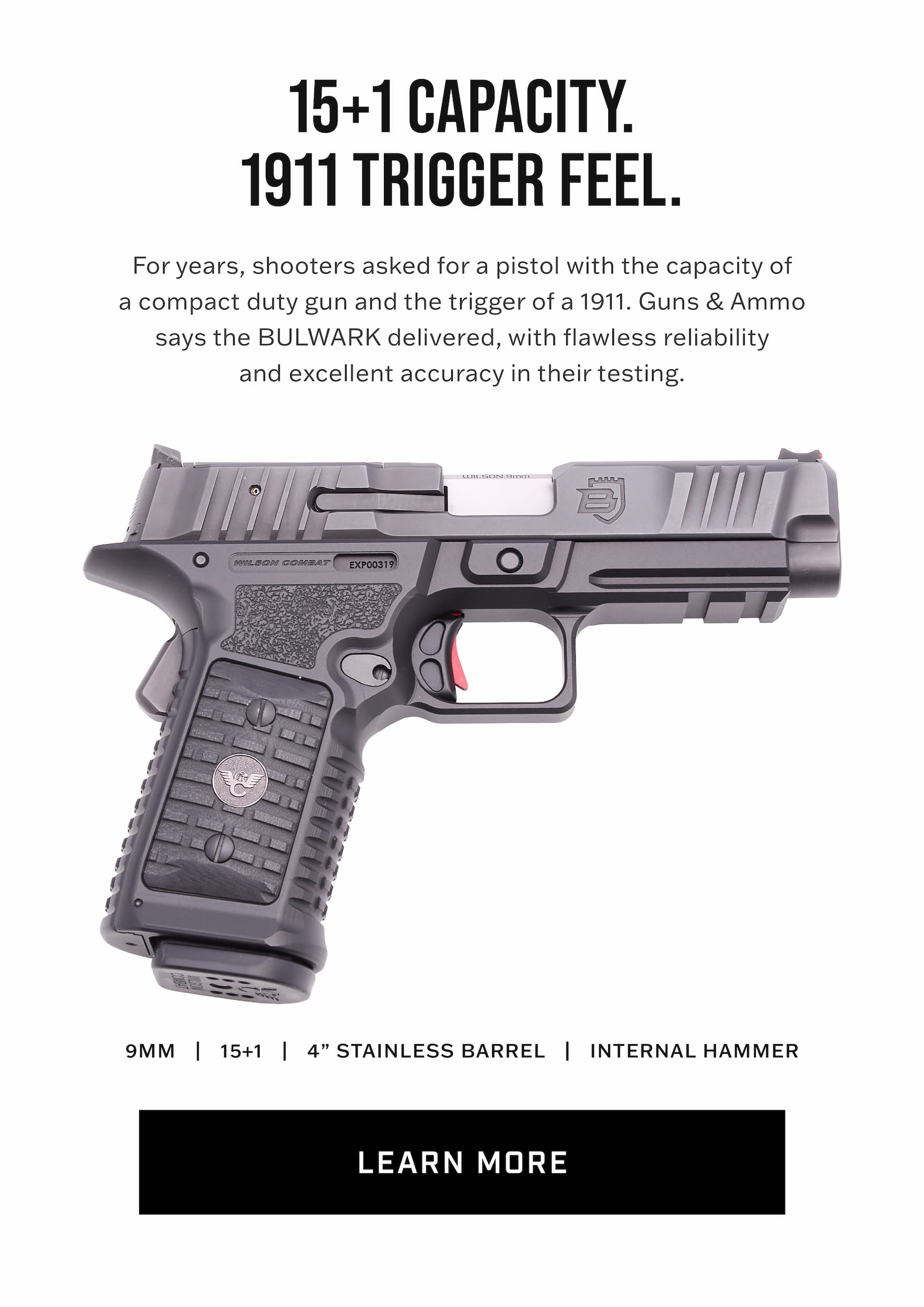 15+1 capacity, 1911 trigger feel. Shooters asked for years for a compact duty pistol with double-stack capacity and a 1911 trigger. Guns & Ammo says the BULWARK delivered. 9mm, 15+1, 4 inch stainless barrel, internal hammer. Learn more. 15+1 capacity, 1911 trigger feel. Shooters asked for years for a compact duty pistol with double-stack capacity and a 1911 trigger. Guns & Ammo says the BULWARK delivered. 9mm, 15+1, 4 inch stainless barrel, internal hammer. Learn more.