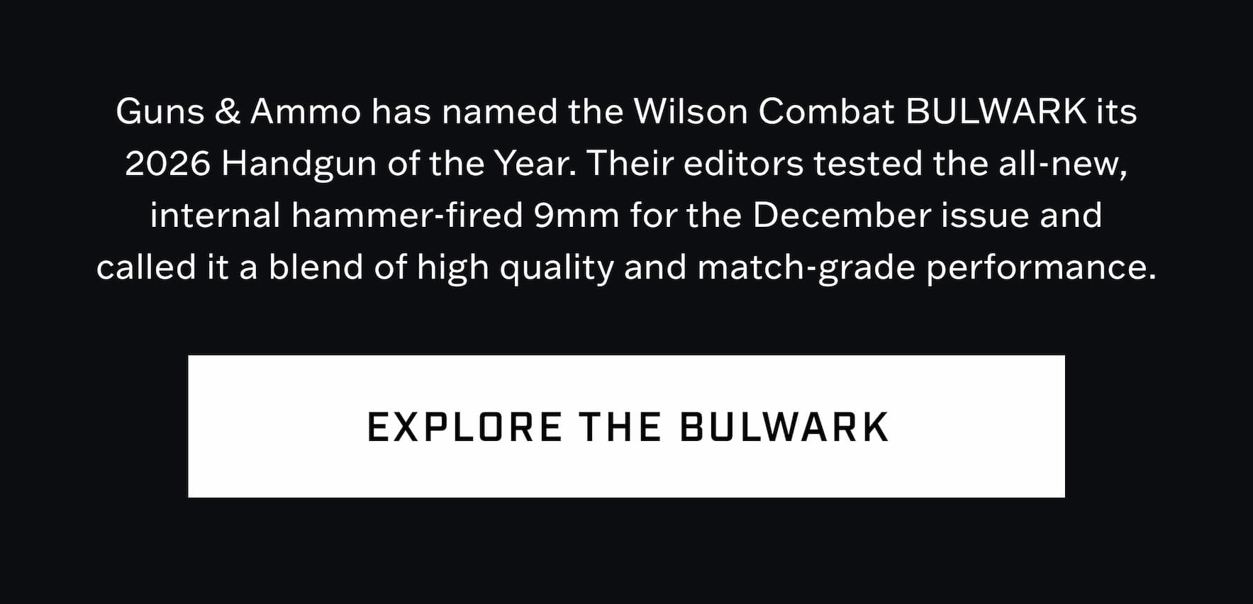 Guns & Ammo has named the Wilson Combat BULWARK its 2026 Handgun of the Year. Their editors called the all-new 9mm a blend of high quality and match-grade performance. Explore the BULWARK. Guns & Ammo has named the Wilson Combat BULWARK its 2026 Handgun of the Year. Their editors called the all-new 9mm a blend of high quality and match-grade performance. Explore the BULWARK.