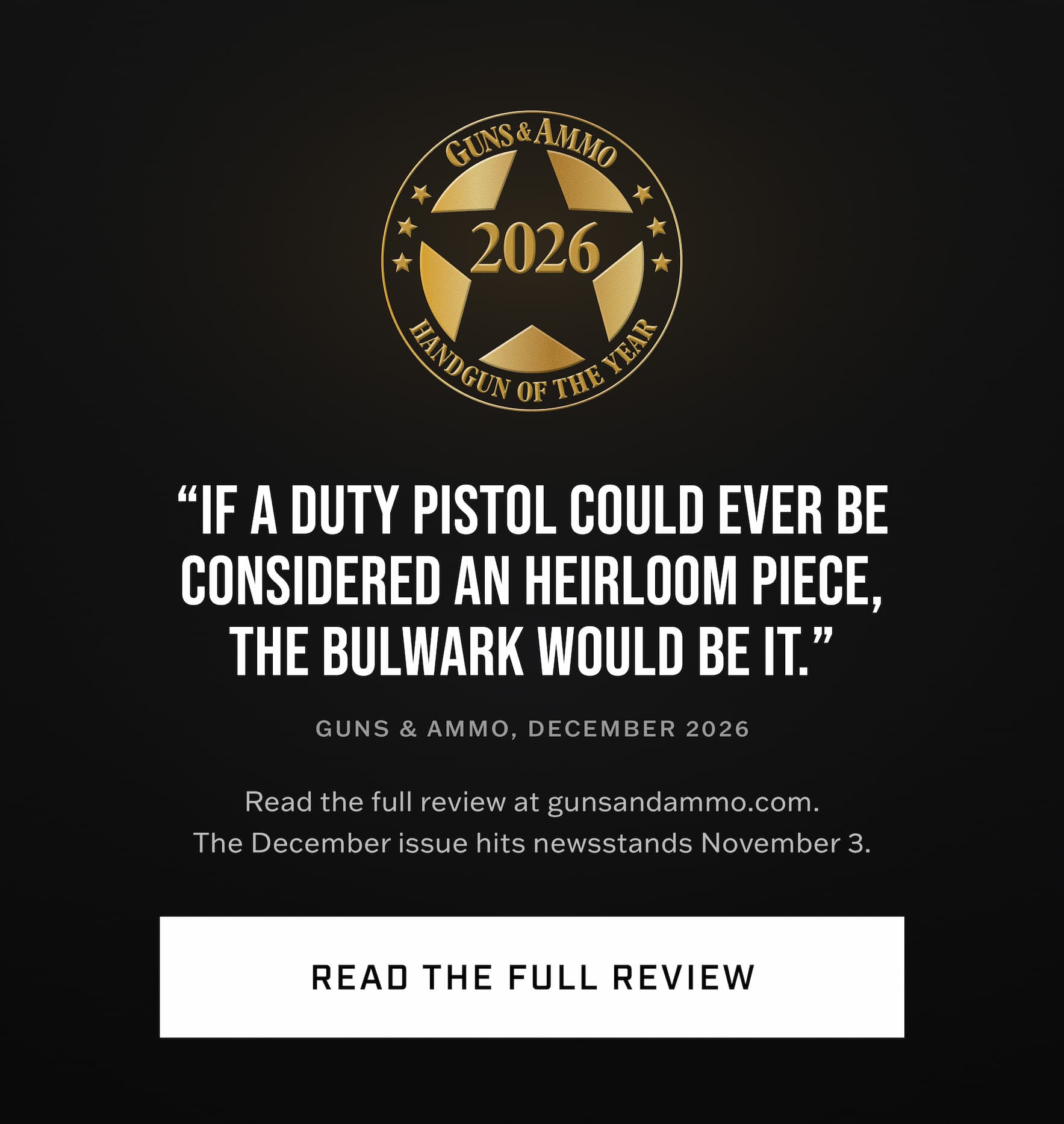 "If a duty pistol could ever be considered an heirloom piece, the Bulwark would be it." Guns & Ammo, December 2026. Read the full review. "If a duty pistol could ever be considered an heirloom piece, the Bulwark would be it." Guns & Ammo, December 2026. Read the full review.