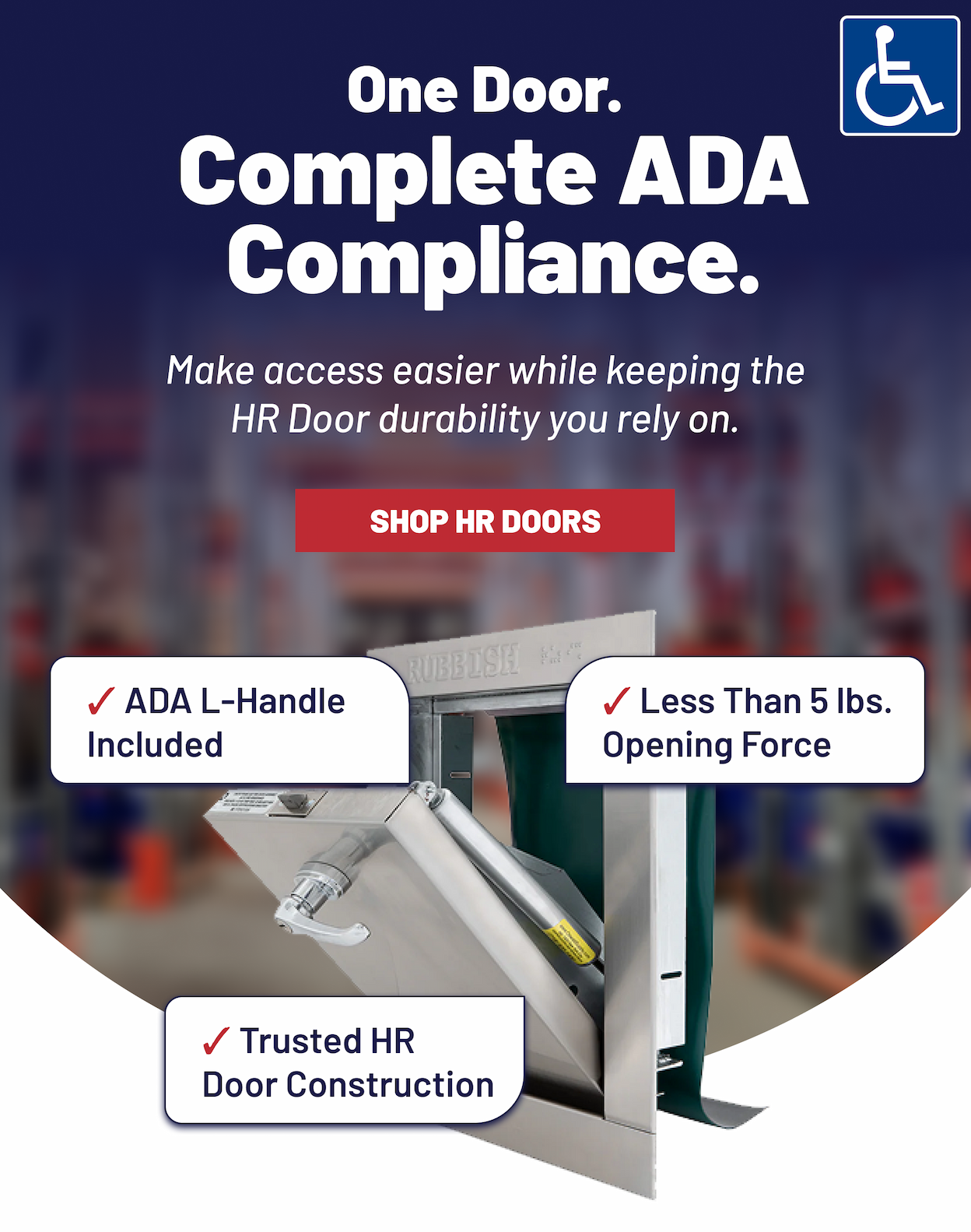 One Door. Complete ADA Compliance.  Make access easier while keeping the HR Door durability you rely on.  >>BADGES: ADA logo · Less Than 5 lbs. Opening Force · ADA L-Handle Included · Trusted HR Door Construction SHOP HR DOORS
