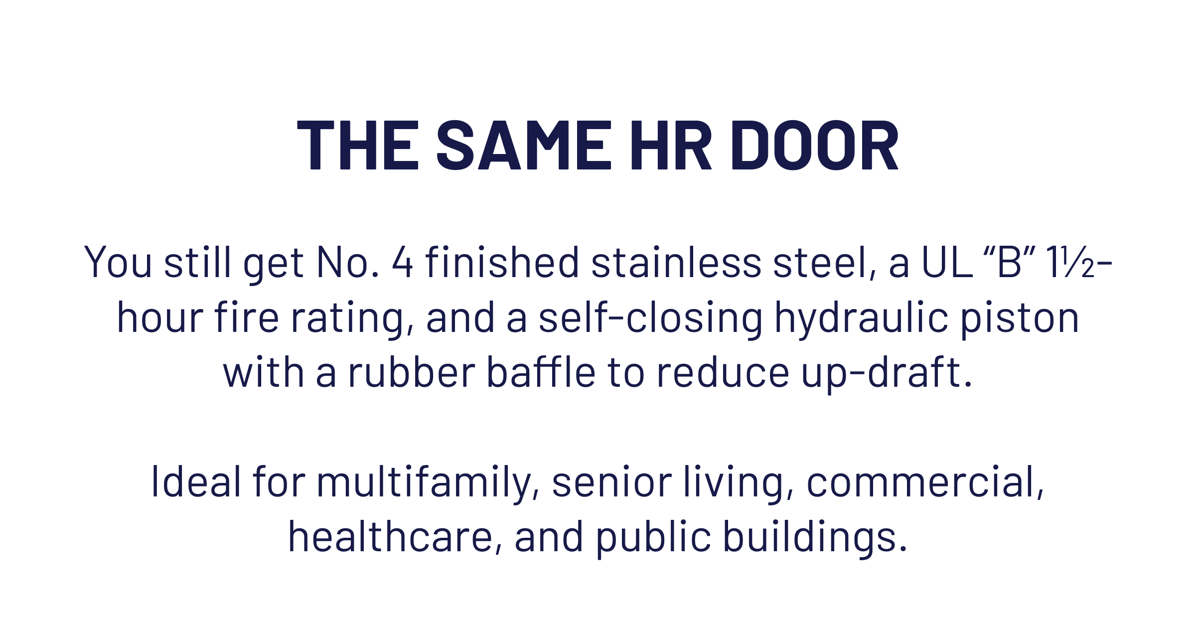 THE SAME HR DOOR You still get No. 4 finished stainless steel, a UL “B” 1½-hour fire rating, and a self-closing hydraulic piston with a rubber baffle to reduce up-draft.  Ideal for multifamily, senior living, commercial, healthcare, and public buildings.
