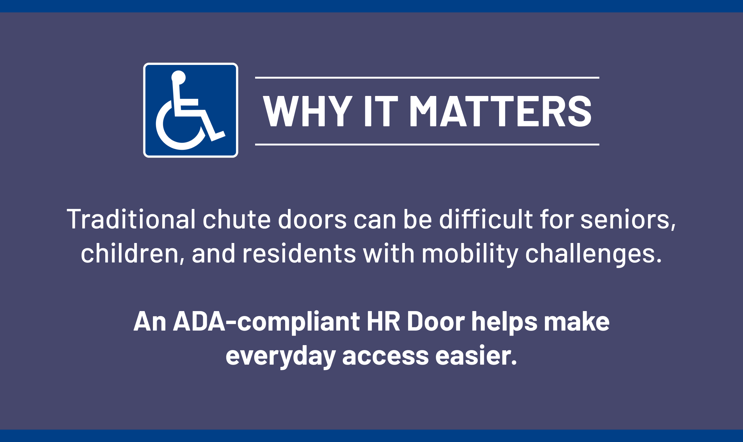 WHY IT MATTERS Traditional chute doors can be difficult for seniors, children, and residents with mobility challenges. An ADA-compliant HR Door helps make everyday access easier.