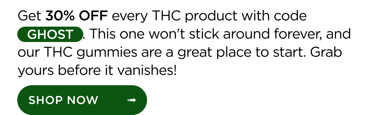 Get 30% OFF every THC product with code GHOST. This one won't stick around forever, and our THC gummies are a great place to start. Grab yours before it vanishes! Shop Now