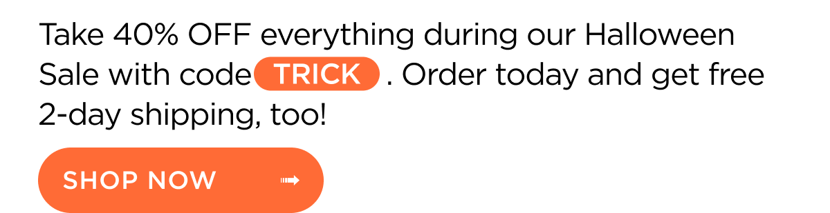 Take 40% OFF everything during our Halloween Sale with code TRICK. Order today and get free 2-day shipping, too! Shop Now