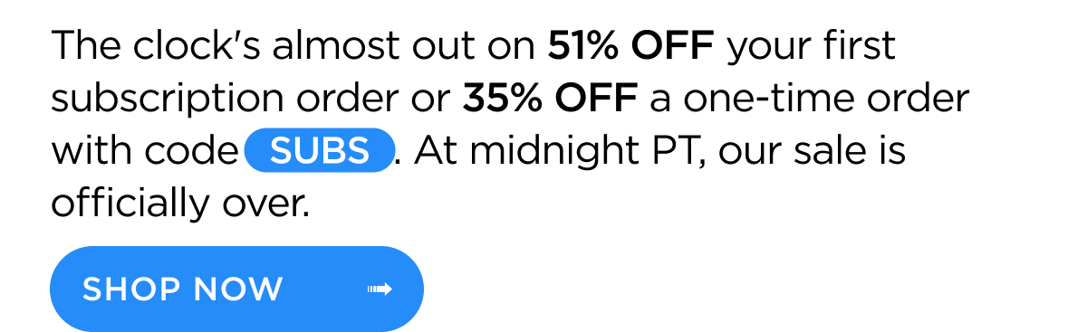 The clock's almost out on 51% OFF your first subscription order or 35% OFF a one-time order with code SUBS. At midnight PT, our sale is officially over. Shop Now