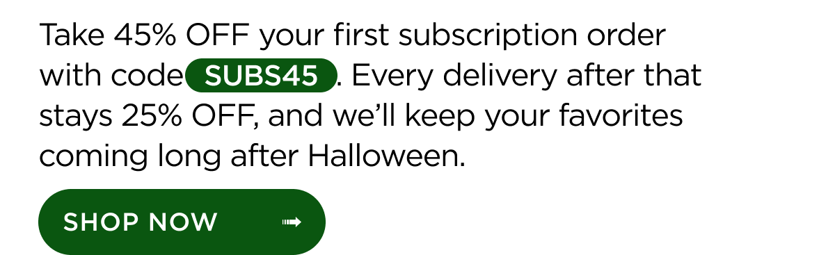 Take 45% OFF your first subscription order with code SUBS45. Every delivery after that stays 25% OFF, and we’ll keep your favorites coming long after Halloween. Shop Now