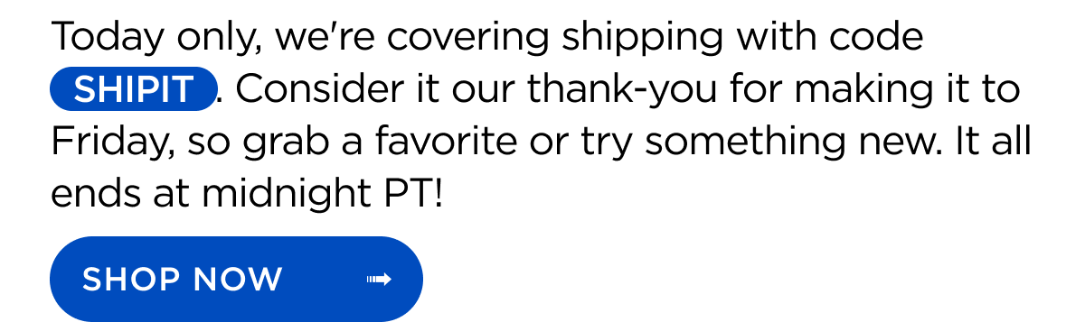 Today only, we're covering shipping with code SHIPIT. Consider it our thank-you for making it to Friday, so grab a favorite or try something new. It all ends at midnight PT! Shop Now