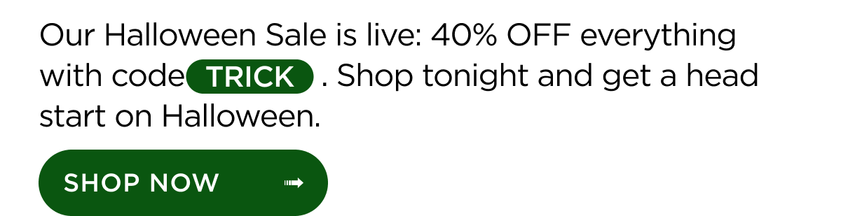 Our Halloween Sale is live: 40% OFF everything with code TRICK. Shop tonight and get a head start on Halloween. Shop Now