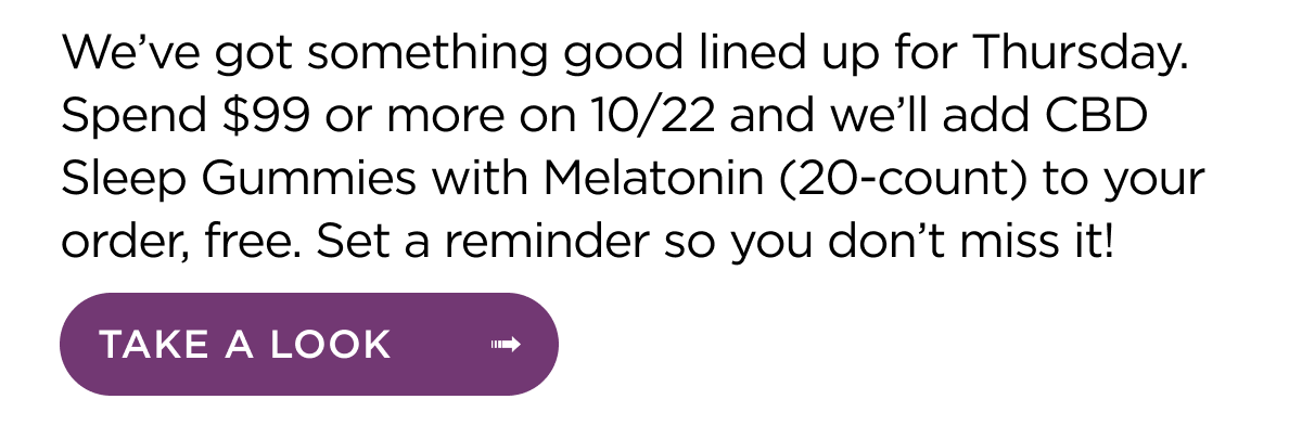 We’ve got something good lined up for Thursday. Spend $99 or more on 10/22 and we’ll add CBD Sleep Gummies with Melatonin (20-count) to your order, free. Set a reminder so you don’t miss it! Take a look.