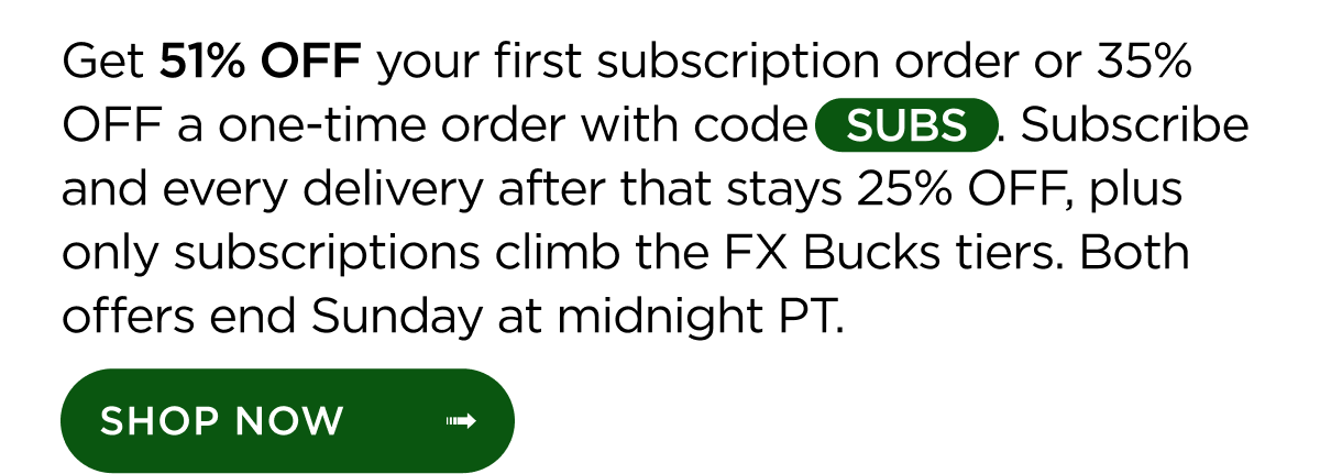 Get 51% OFF your first subscription order or 35% OFF a one-time order with code SUBS. Subscribe and every delivery after that stays 25% OFF, plus only subscriptions climb the FX Bucks tiers. Both offers end Sunday at midnight PT. Shop Now