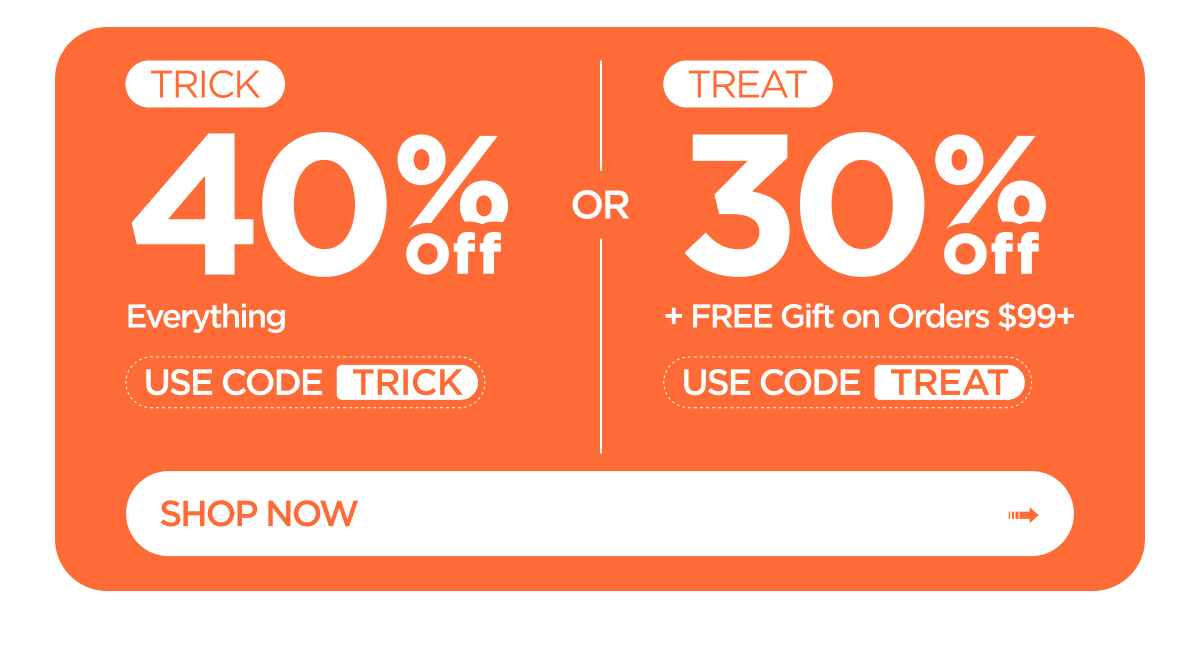 TRICK: 40% Off Everything. Use Code TRICK. Or TREAT: 30% Off + FREE Gift on Orders $99+. Use Code TREAT. Shop Now