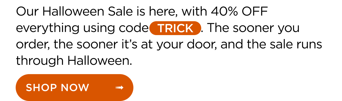 Our Halloween Sale is here, with 40% OFF everything using code TRICK. The sooner you order, the sooner it’s at your door, and the sale runs through Halloween. Shop Now