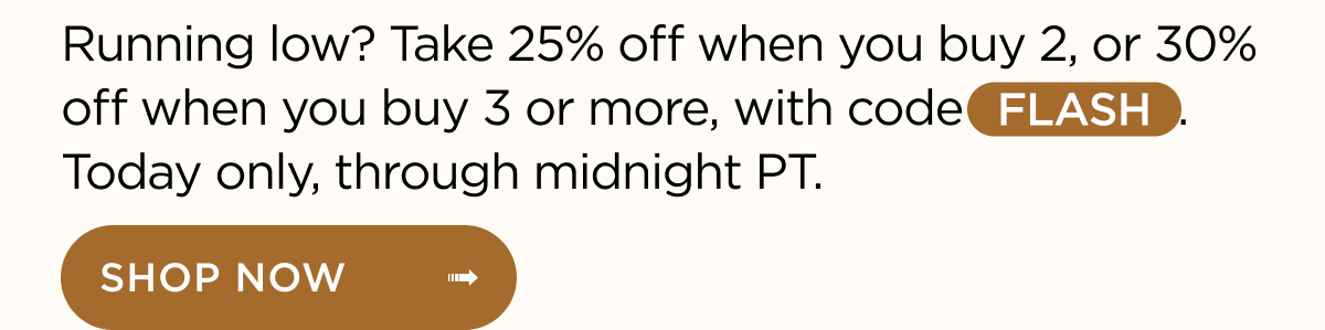 Running low? Take 25% off when you buy 2, or 30% off when you buy 3 or more, with code FLASH. Today only, through midnight PT. Shop now
