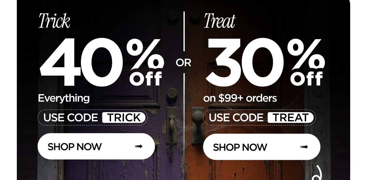 Trick: 40% Off Everything. Use Code TRICK. Shop Now. Or Treat: 30% Off on $99+ orders. Use Code TREAT. Shop Now