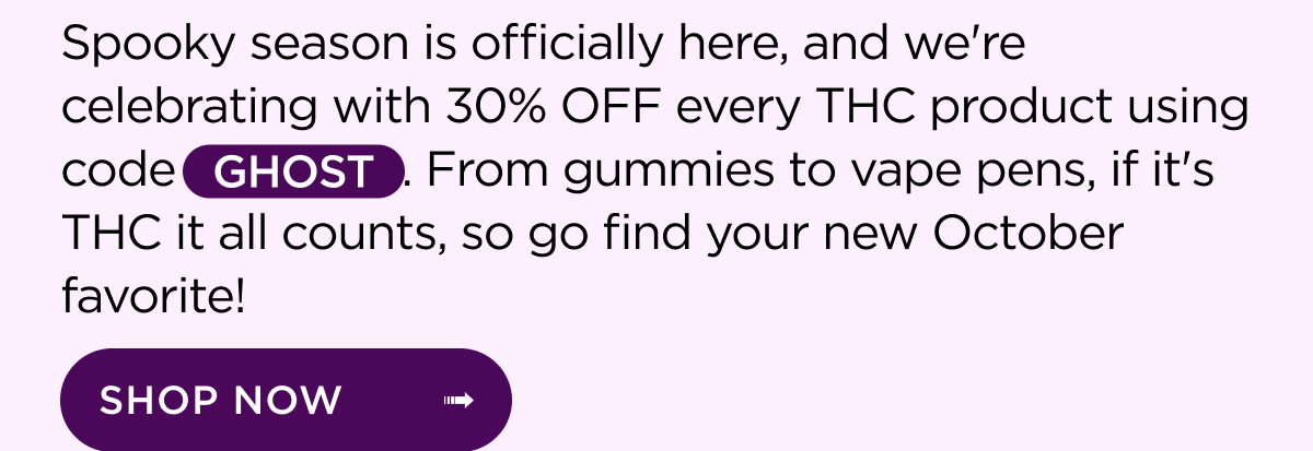 Spooky season is officially here, and we're celebrating with 30% OFF every THC product using code GHOST. From gummies to vape pens, if it's THC it all counts, so go find your new October favorite! | SHOP NOW ->