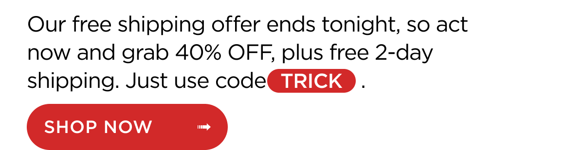 Our free shipping offer ends tonight, so act now and grab 40% OFF, plus free 2-day shipping. Just use code TRICK. Shop Now