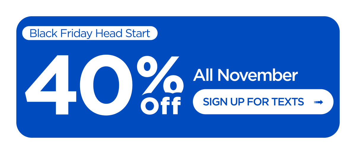 Black Friday Head Start. 40% Off All November. Sign Up for Texts