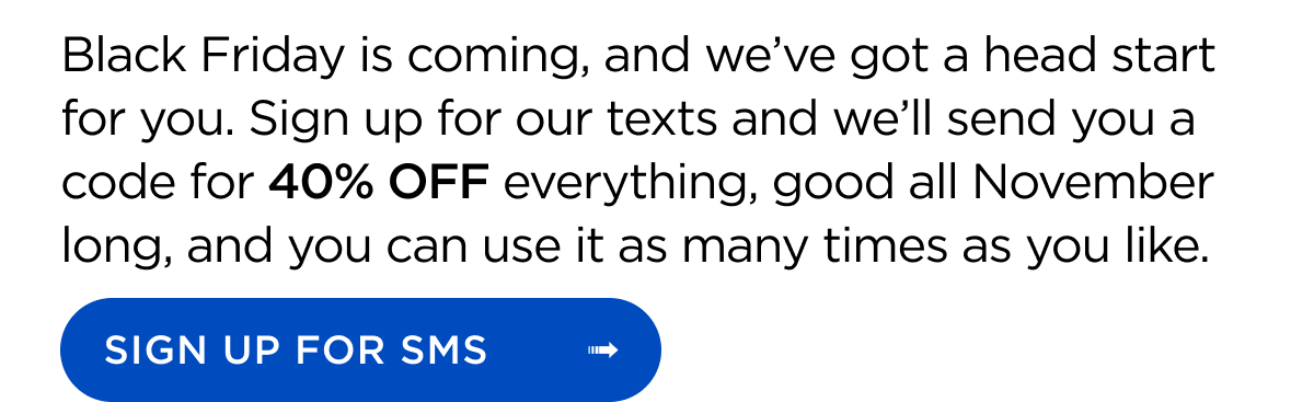 Black Friday is coming, and we’ve got a head start for you. Sign up for our texts and we’ll send you a code for 40% OFF everything, good all November long, and you can use it as many times as you like. Sign Up for SMS