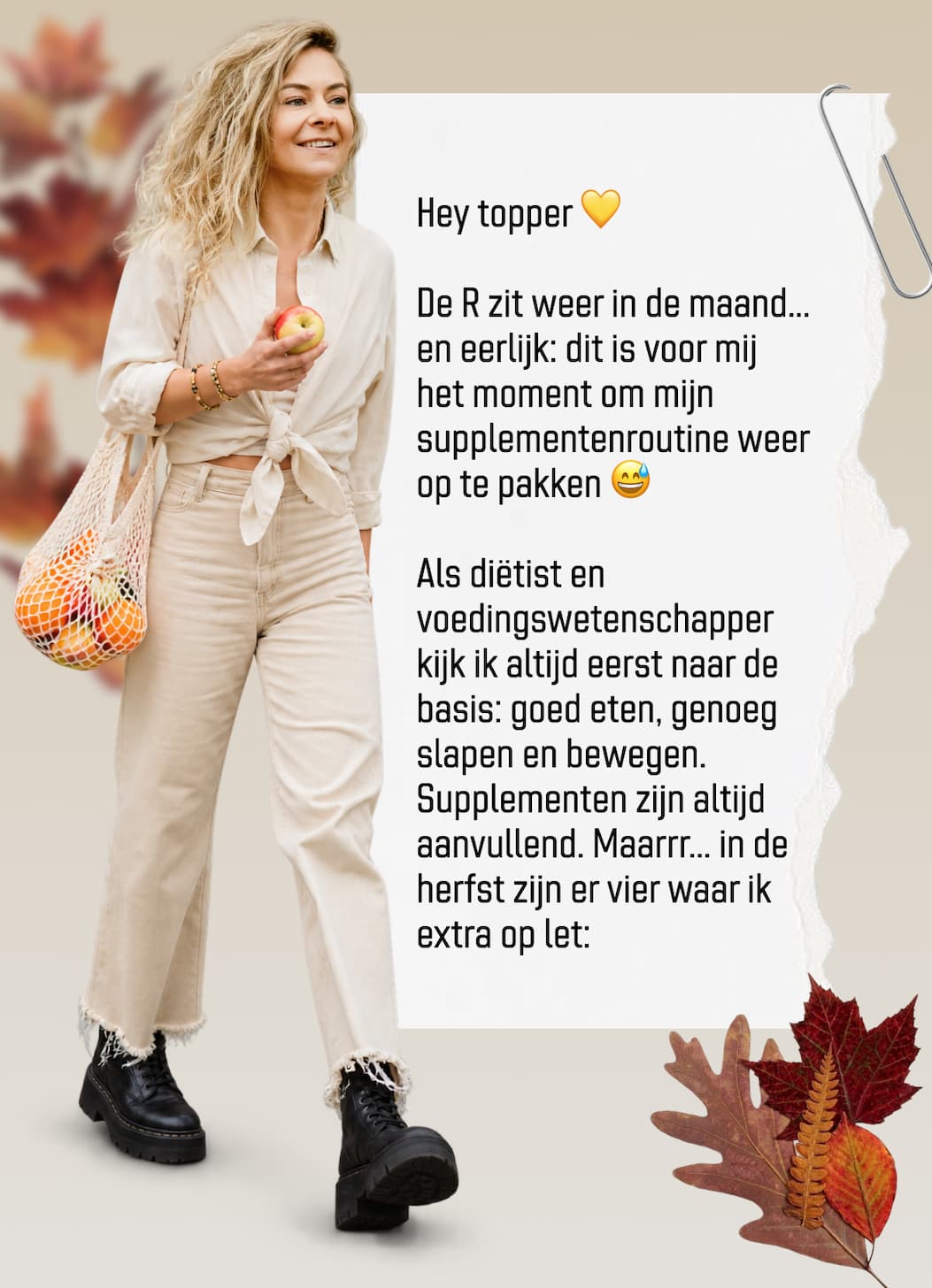 Hey topper  De R zit weer in de maand... en eerlijk: dit is voor mij het moment om mijn supplementenroutine weer op te pakken  Als dietist en voedingswetenschapper kijk ik altijd eerst naar de basis: goed eten, genoeg slapen en bewegen. Supplementen zijn altijd aanvullend. Maarrr... in de herfst zijn er vier waar ik extra op let: