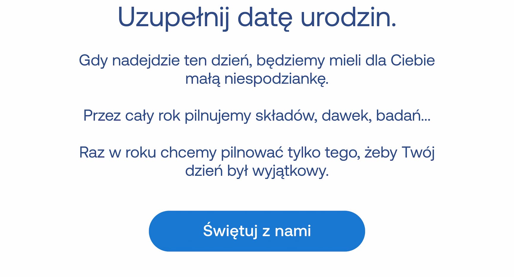 Uzupełnij datę urodzin.  Gdy nadejdzie ten dzień, będziemy mieli dla Ciebie małą niespodziankę. Przez cały rok pilnujemy składów, dawek, badań... Raz w roku chcemy pilnować tylko tego, żeby Twój dzień był wyjątkowy. Świętuj z nami