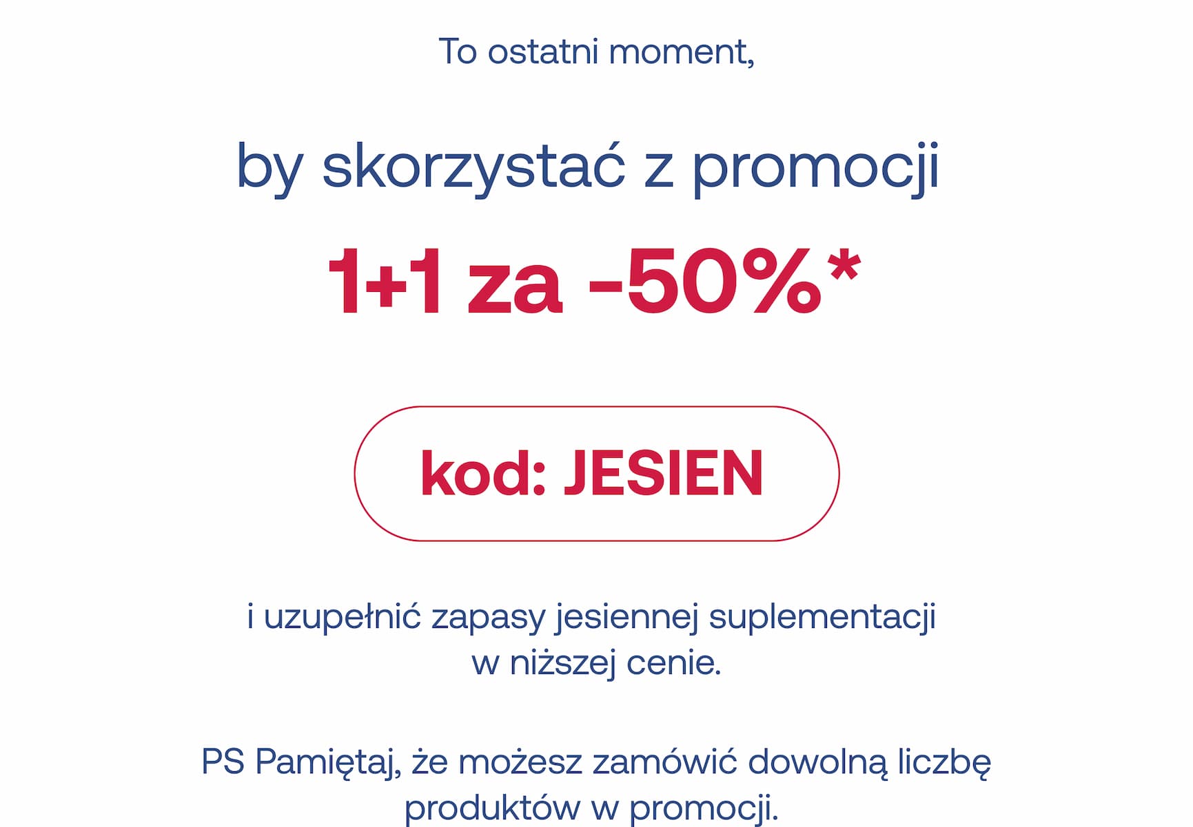 To ostatni moment, by skorzystać z promocji  1+1 za -50%*   kod: JESIEN i uzupełnić zapasy jesiennej suplementacji  w niższej cenie.   PS Pamiętaj, że możesz zamówić dowolną liczbę produktów w promocji.  