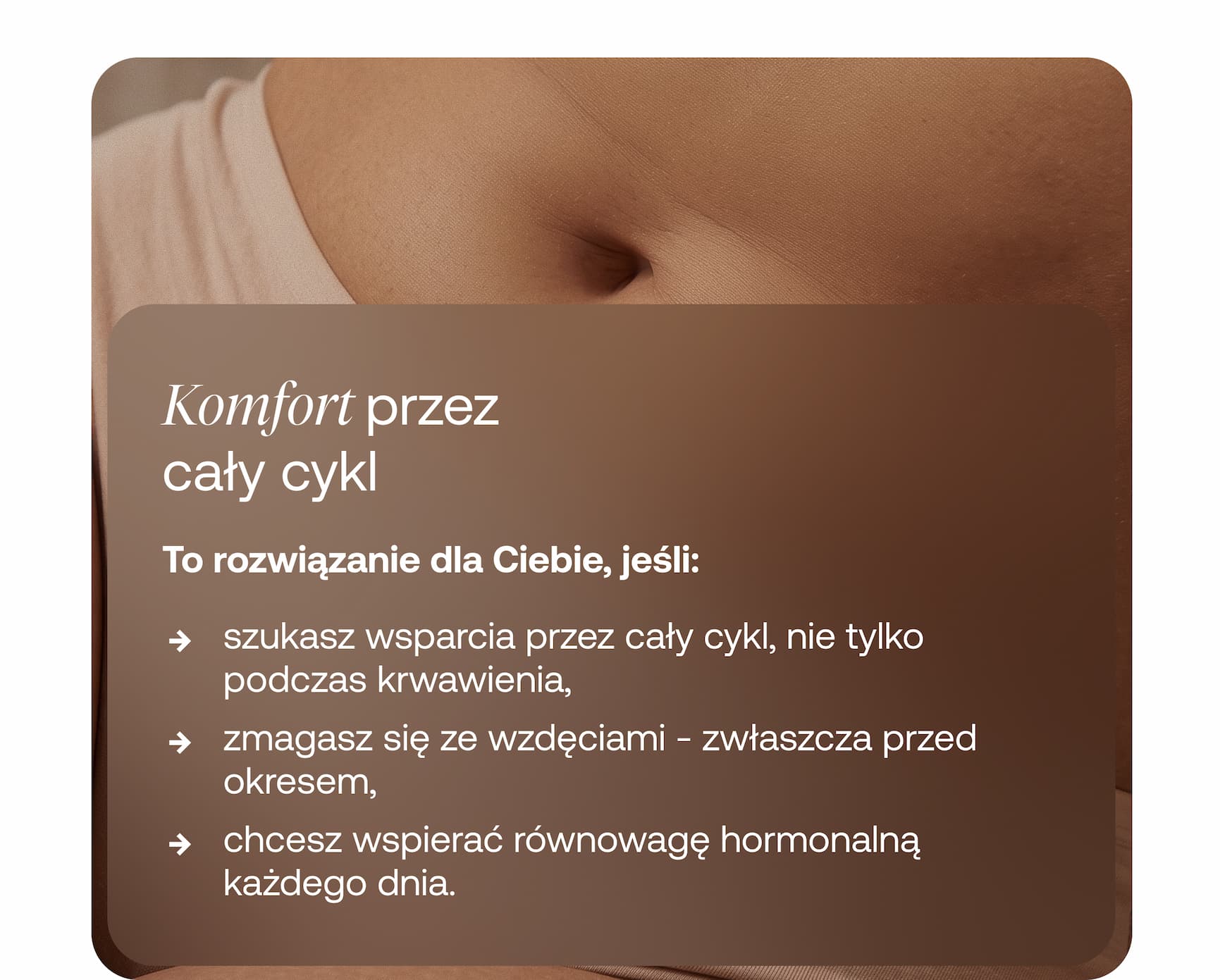 Komfort przez  cały cykl  To rozwiązanie dla Ciebie, jeśli:  → szukasz wsparcia przez cały cykl, nie tylko podczas krwawienia, → zmagasz się ze wzdęciami - zwłaszcza przed okresem, → chcesz wspierać równowagę hormonalną każdego dnia.