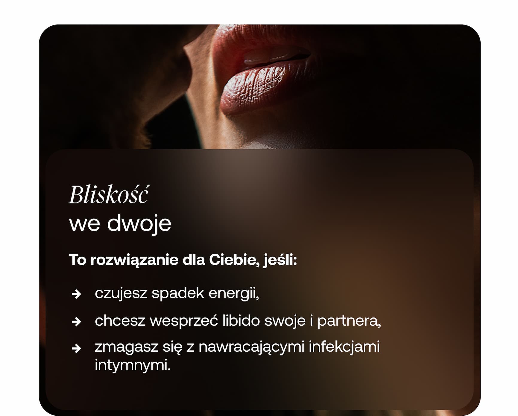 Bliskość  we dwoje  To rozwiązanie dla Ciebie, jeśli:  → czujesz spadek energii, → chcesz wesprzeć libido swoje i partnera, → zmagasz się z nawracającymi infekcjami intymnymi.