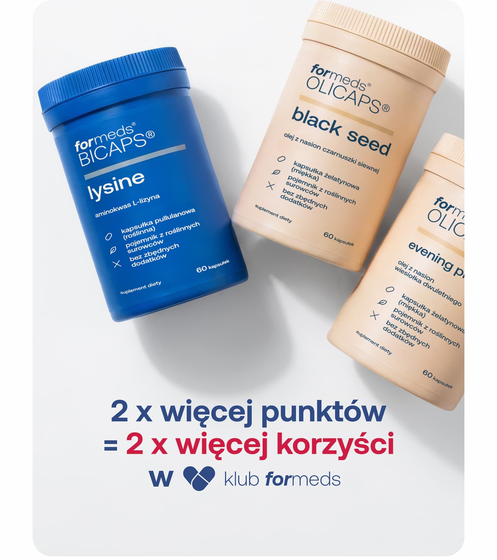 2 x więcej punktów = 2 x więcej korzyści w                                                                Podwójne punkty w                         znikają za           23 13 57 40 dni godzin minut sekund Zamów i zyskaj podwójnie Skorzystaj z promocji i zamów nasze bestsellery BICAPS®&nbsp;menofem odporność BICAPS® ashwagandha witalność BICAPS® melatonin+ witalność BICAPS® red clover witalność Producent suplementów diety Przejdź&nbsp;do sklepu Polityka Prywatności Nie widzisz obrazków? Zobacz&nbsp;w przeglądarce Jeśli nie chcesz dłużej otrzymywać od nas wiadomości, kliknij poniższy link: Rezygnuję z newslettera ©2026 Formeds — Grunwaldzka 184, 60-166 Poznań METODY PŁATNOŚCI